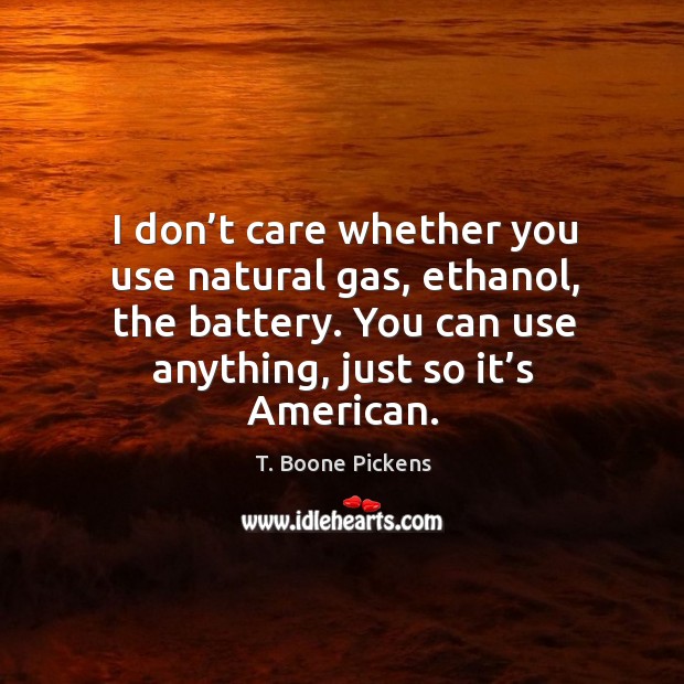 I don’t care whether you use natural gas, ethanol, the battery. You can use anything, just so it’s american. T. Boone Pickens Picture Quote