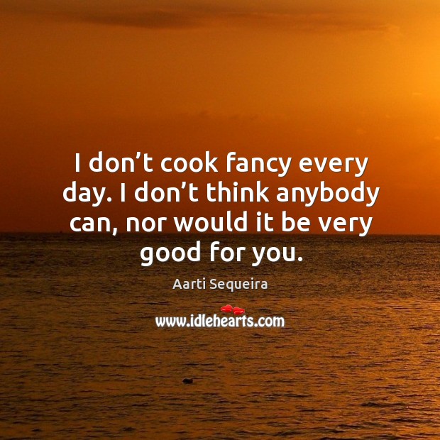 I don’t cook fancy every day. I don’t think anybody can, nor would it be very good for you. Aarti Sequeira Picture Quote