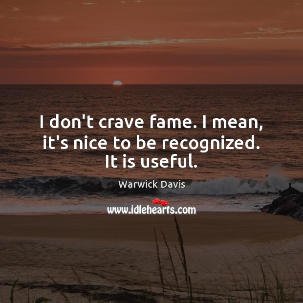 I don’t crave fame. I mean, it’s nice to be recognized. It is useful. Image