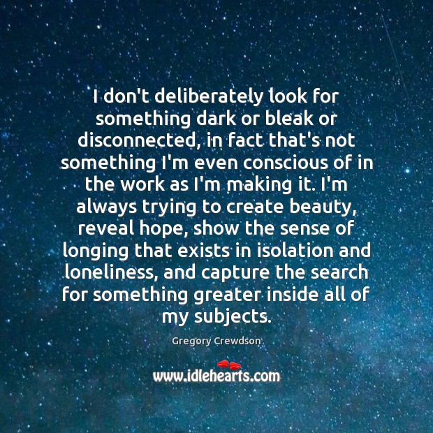 I don’t deliberately look for something dark or bleak or disconnected, in 