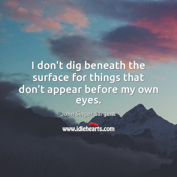 I don’t dig beneath the surface for things that don’t appear before my own eyes. John Singer Sargent Picture Quote