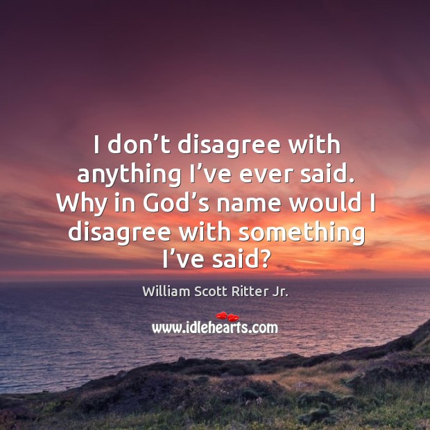 I don’t disagree with anything I’ve ever said. Why in God’s name would I disagree with something I’ve said? William Scott Ritter Jr. Picture Quote