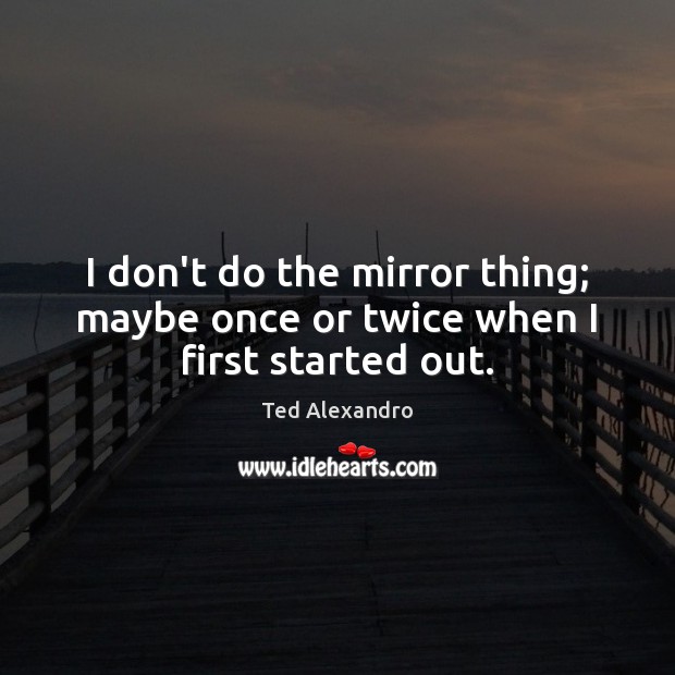 I don’t do the mirror thing; maybe once or twice when I first started out. Image