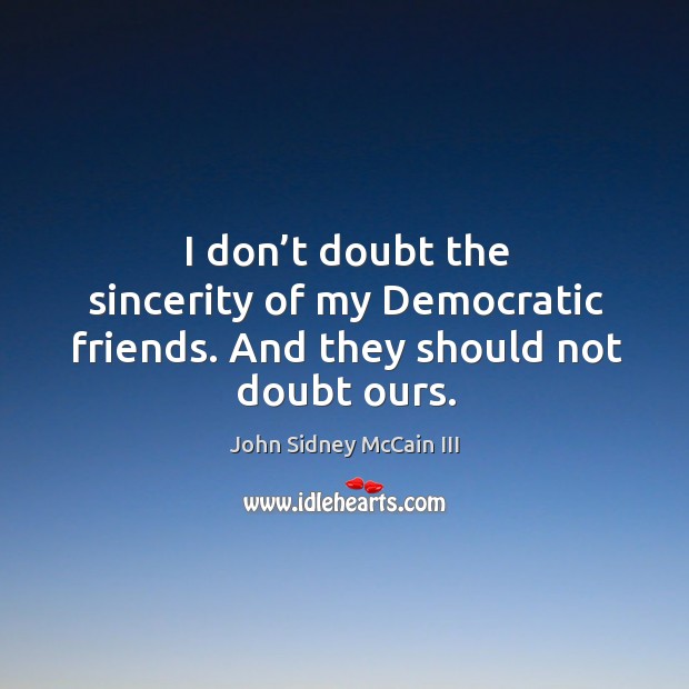 I don’t doubt the sincerity of my democratic friends. And they should not doubt ours. John Sidney McCain III Picture Quote