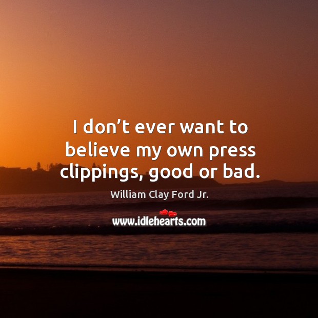 I don’t ever want to believe my own press clippings, good or bad. William Clay Ford Jr. Picture Quote