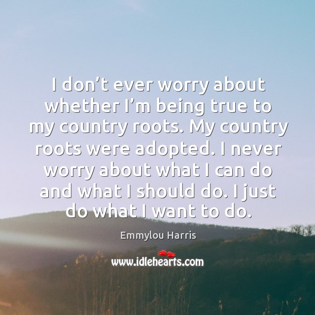 I don’t ever worry about whether I’m being true to my country roots. Emmylou Harris Picture Quote