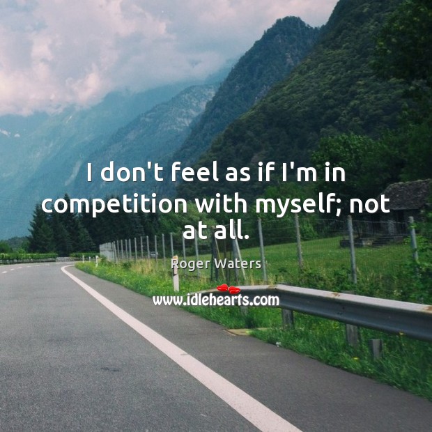 I don’t feel as if I’m in competition with myself; not at all. Image