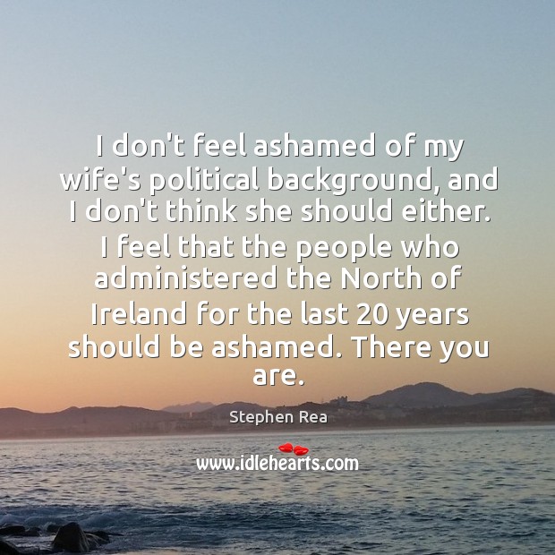 I don’t feel ashamed of my wife’s political background, and I don’t Stephen Rea Picture Quote