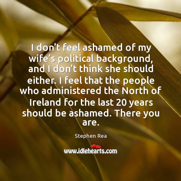 I don’t feel ashamed of my wife’s political background, and I don’t think she should either. Stephen Rea Picture Quote