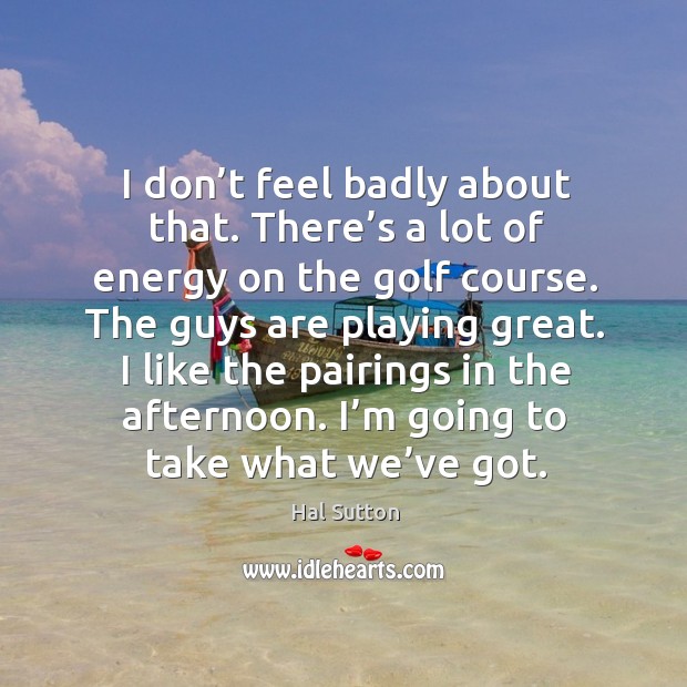 I don’t feel badly about that. There’s a lot of energy on the golf course. The guys are playing great. Hal Sutton Picture Quote