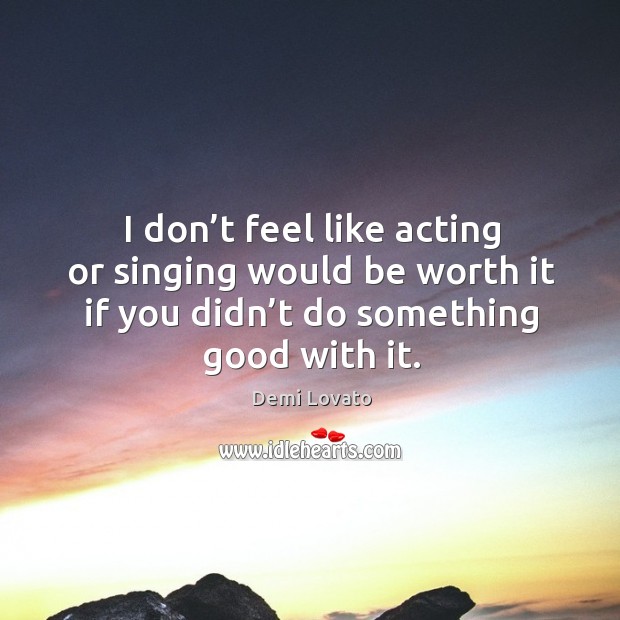 I don’t feel like acting or singing would be worth it if you didn’t do something good with it. Demi Lovato Picture Quote