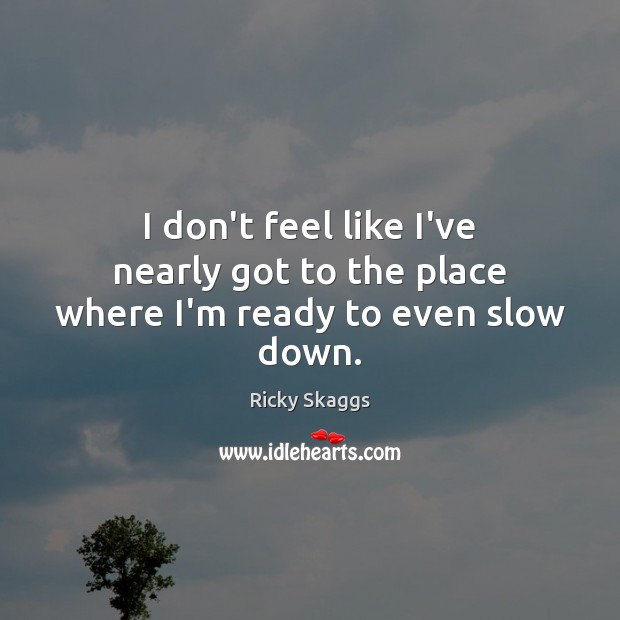 I don’t feel like I’ve nearly got to the place where I’m ready to even slow down. Ricky Skaggs Picture Quote