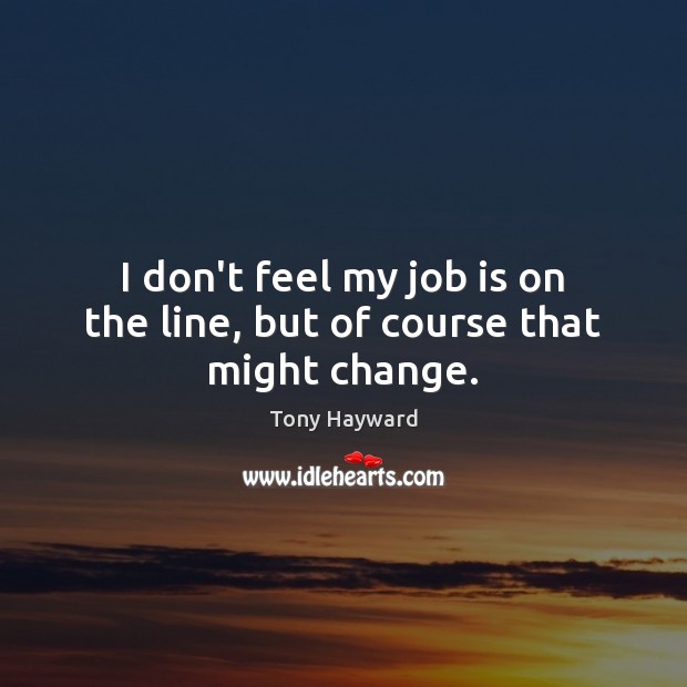 I don’t feel my job is on the line, but of course that might change. Tony Hayward Picture Quote