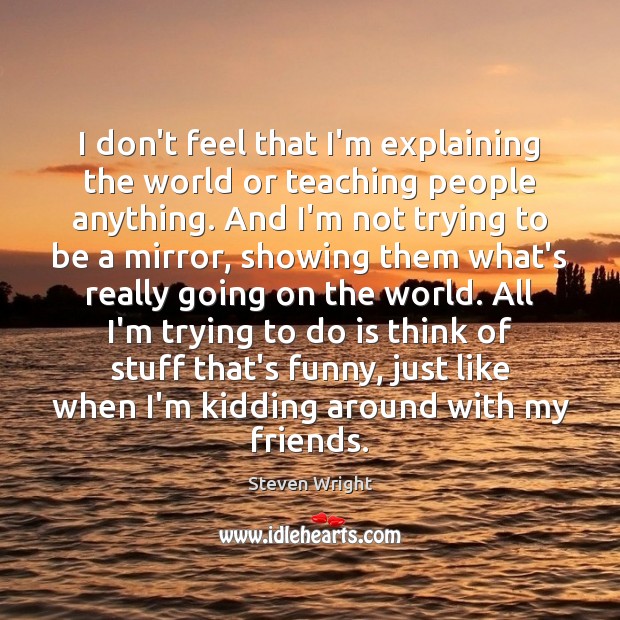 I don’t feel that I’m explaining the world or teaching people anything. Steven Wright Picture Quote