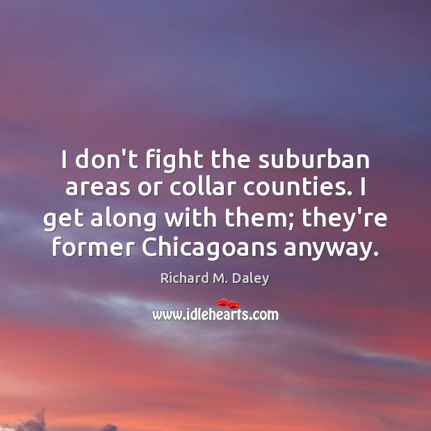 I don’t fight the suburban areas or collar counties. I get along Richard M. Daley Picture Quote