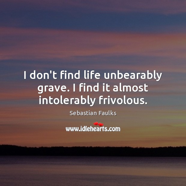 I don’t find life unbearably grave. I find it almost intolerably frivolous. Sebastian Faulks Picture Quote