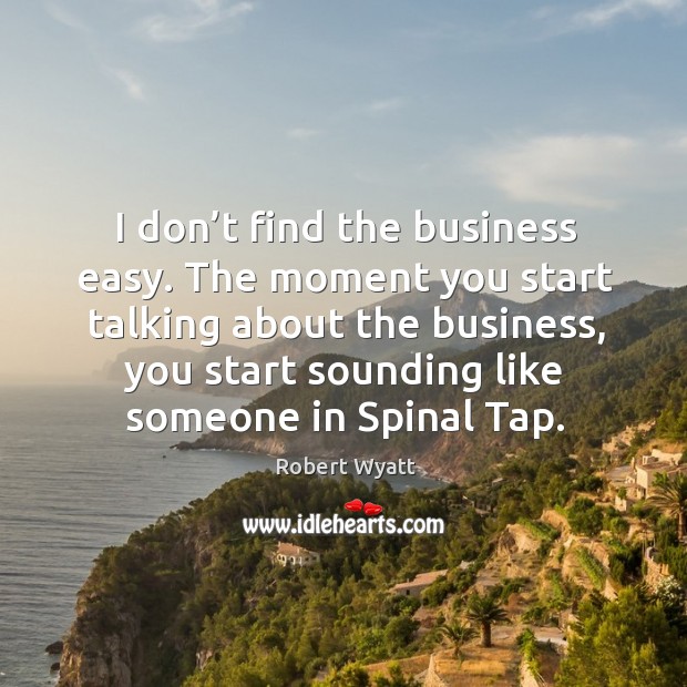 I don’t find the business easy. The moment you start talking about the business, you start sounding like someone in spinal tap. Image