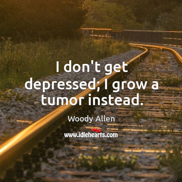 I don’t get depressed; I grow a tumor instead. Image