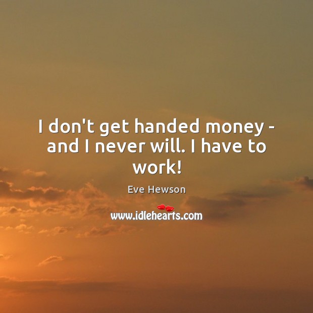 I don’t get handed money – and I never will. I have to work! Image