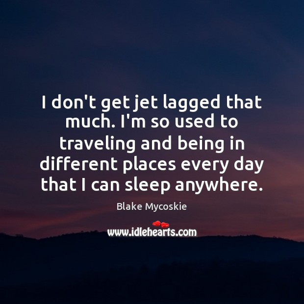 I don’t get jet lagged that much. I’m so used to traveling 