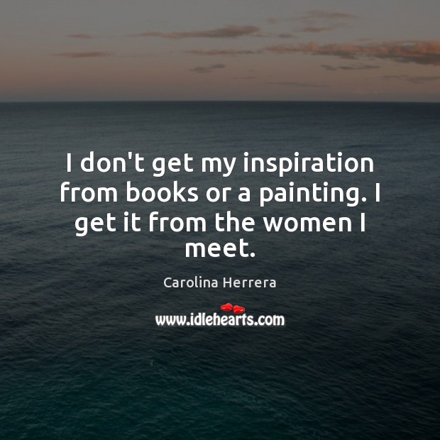 I don’t get my inspiration from books or a painting. I get it from the women I meet. Image