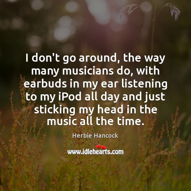I don’t go around, the way many musicians do, with earbuds in 