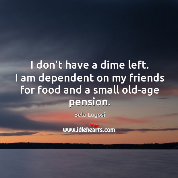 I don’t have a dime left. I am dependent on my friends for food and a small old-age pension. Bela Lugosi Picture Quote