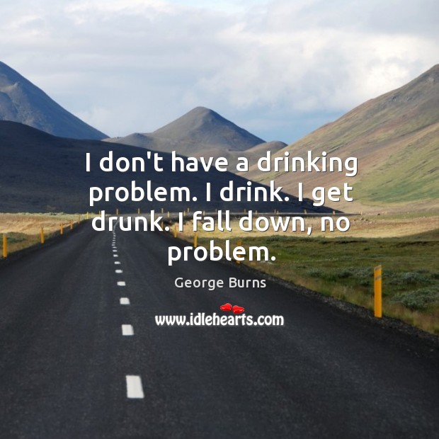 I don’t have a drinking problem. I drink. I get drunk. I fall down, no problem. George Burns Picture Quote