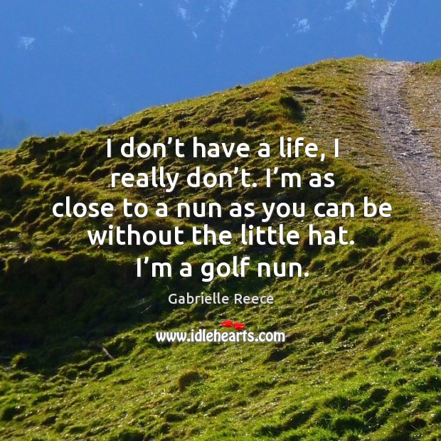 I don’t have a life, I really don’t. I’m as close to a nun as you can be without the little hat. I’m a golf nun. Image