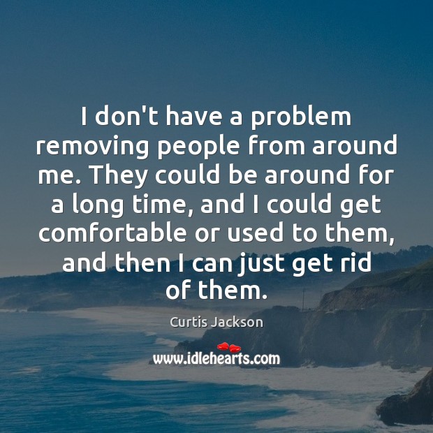 I don’t have a problem removing people from around me. They could Image