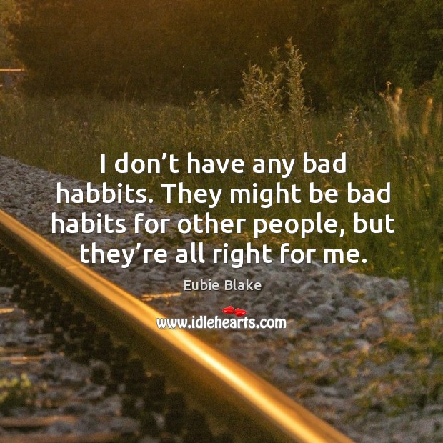 I don’t have any bad habbits. They might be bad habits for other people, but they’re all right for me. 