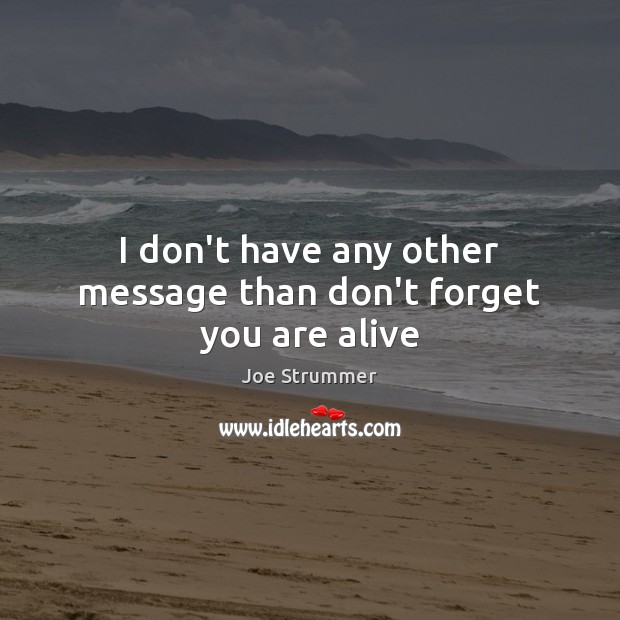 I don’t have any other message than don’t forget you are alive 