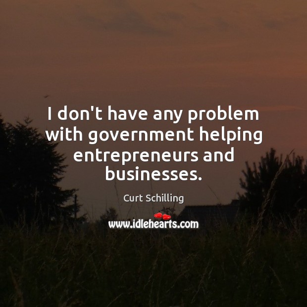 I don’t have any problem with government helping entrepreneurs and businesses. Curt Schilling Picture Quote