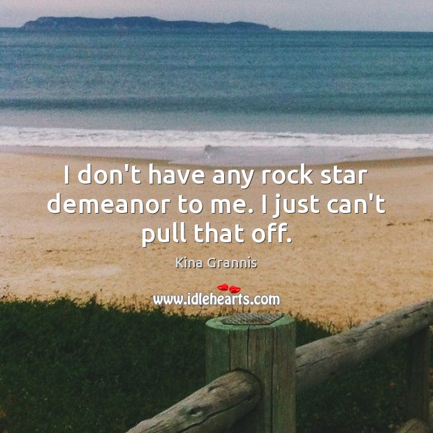 I don’t have any rock star demeanor to me. I just can’t pull that off. 