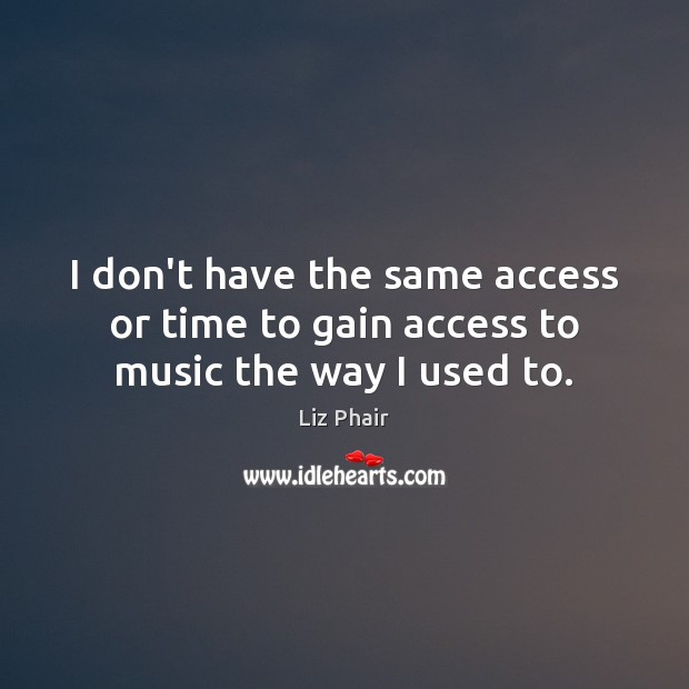 I don’t have the same access or time to gain access to music the way I used to. Liz Phair Picture Quote