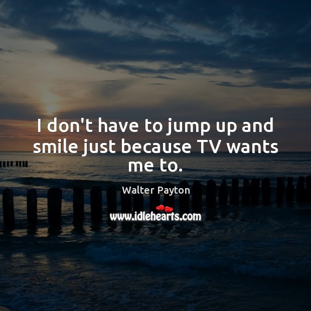 I don’t have to jump up and smile just because TV wants me to. Walter Payton Picture Quote