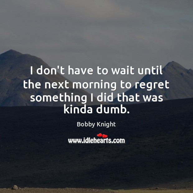 I don’t have to wait until the next morning to regret something I did that was kinda dumb. Bobby Knight Picture Quote