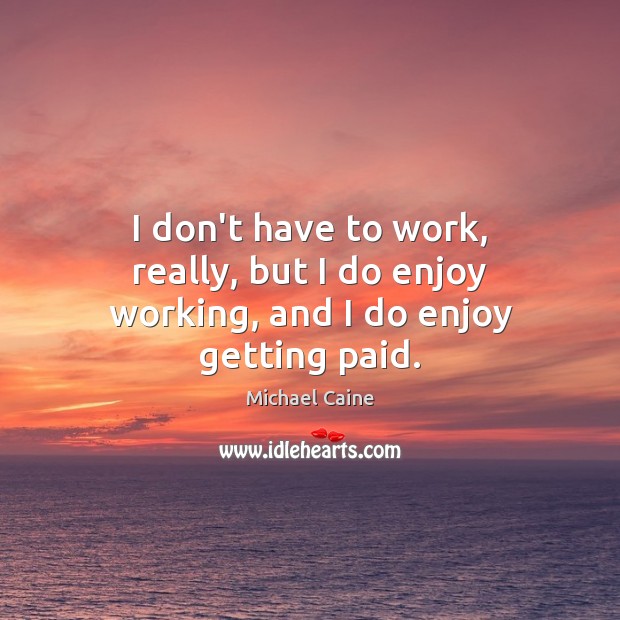 I don’t have to work, really, but I do enjoy working, and I do enjoy getting paid. Michael Caine Picture Quote