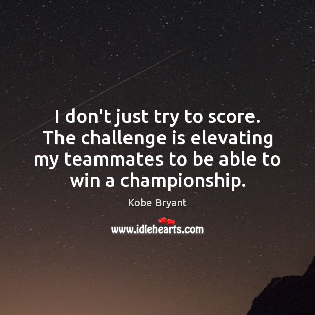 I don’t just try to score. The challenge is elevating my teammates Kobe Bryant Picture Quote