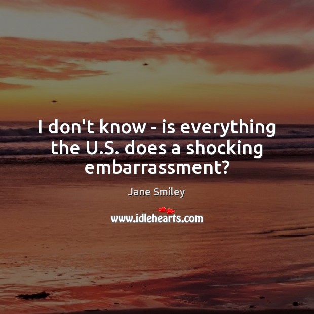 I don’t know – is everything the U.S. does a shocking embarrassment? Jane Smiley Picture Quote