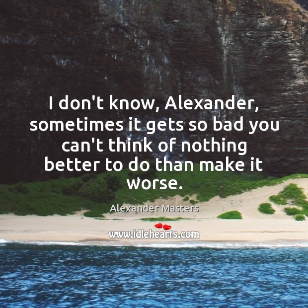 I don’t know, Alexander, sometimes it gets so bad you can’t think Image