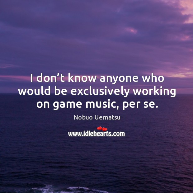 I don’t know anyone who would be exclusively working on game music, per se. Nobuo Uematsu Picture Quote