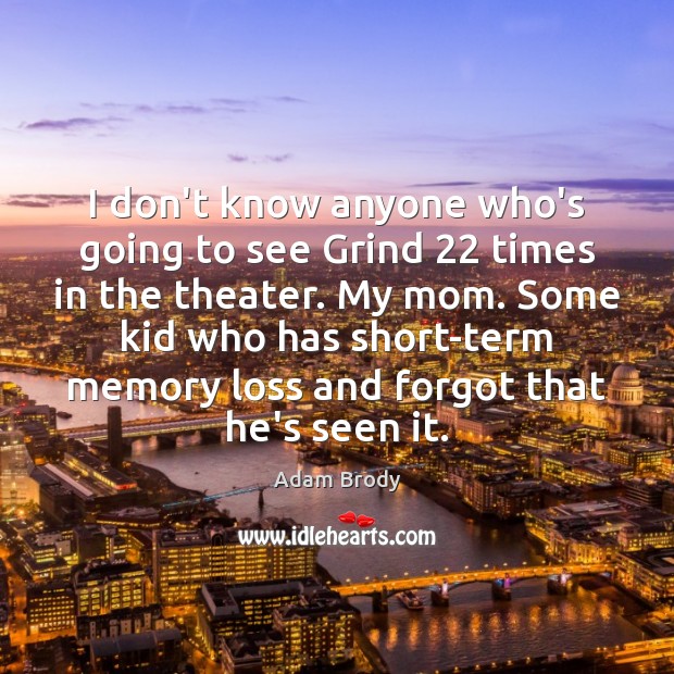 I don’t know anyone who’s going to see Grind 22 times in the Image