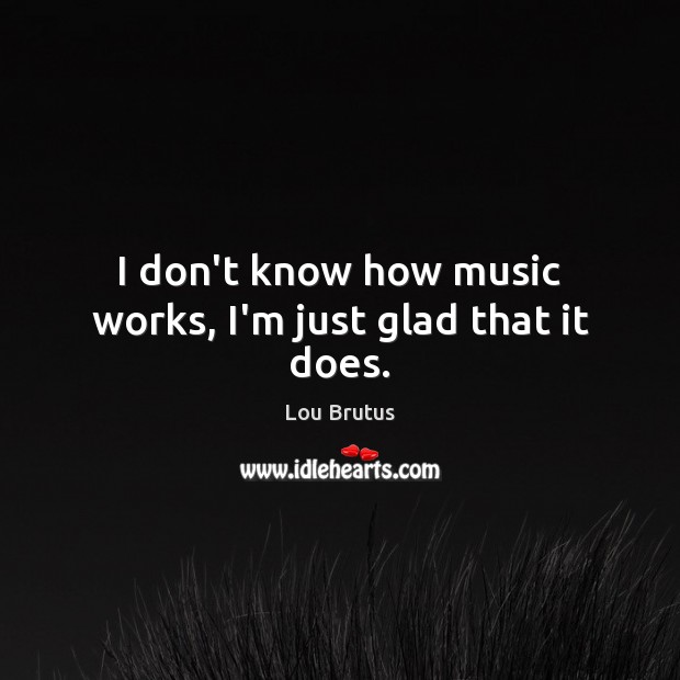 I don’t know how music works, I’m just glad that it does. Lou Brutus Picture Quote
