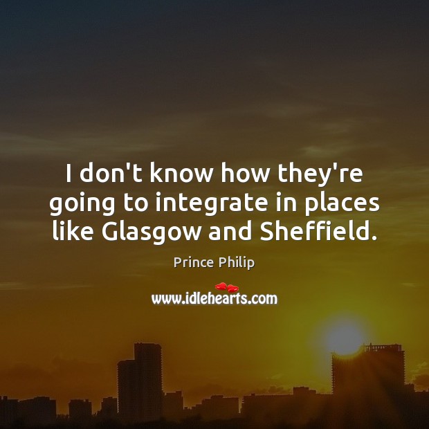 I don’t know how they’re going to integrate in places like Glasgow and Sheffield. Prince Philip Picture Quote