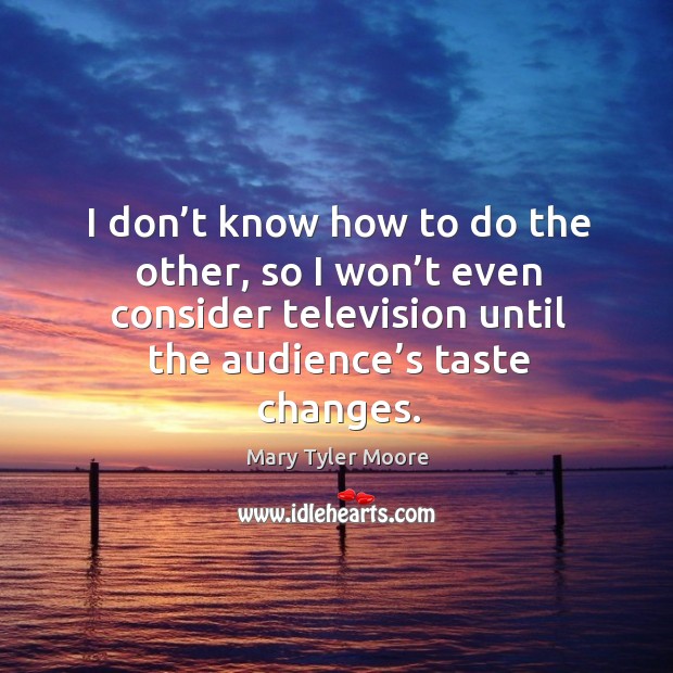 I don’t know how to do the other, so I won’t even consider television until the audience’s taste changes. Image