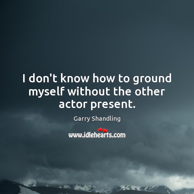 I don’t know how to ground myself without the other actor present. Garry Shandling Picture Quote