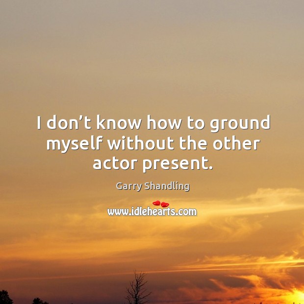 I don’t know how to ground myself without the other actor present. Garry Shandling Picture Quote