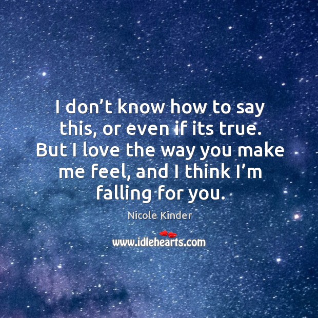 I don’t know how to say this, or even if its true. But I love the way you make me feel, and I think I’m falling for you. Nicole Kinder Picture Quote