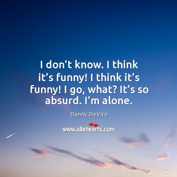 I don’t know. I think it’s funny! I think it’s funny! I go, what? it’s so absurd. I’m alone. Danny DeVito Picture Quote